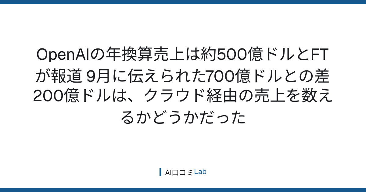 OpenAIの年換算売上は約500億ドルとFTが報道──9月に伝えられた700億ドルとの差200億ドルは、クラウド経由の売上を数えるかどうかだった【2026年10月】