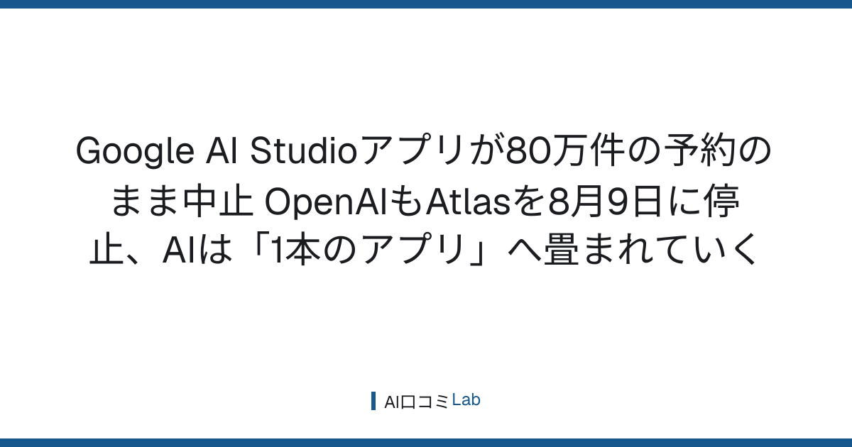 Google AI Studioアプリが80万件の予約のまま中止──OpenAIもAtlasを8月9日に停止、AIは「1本のアプリ」へ畳まれていく【2026年8月】