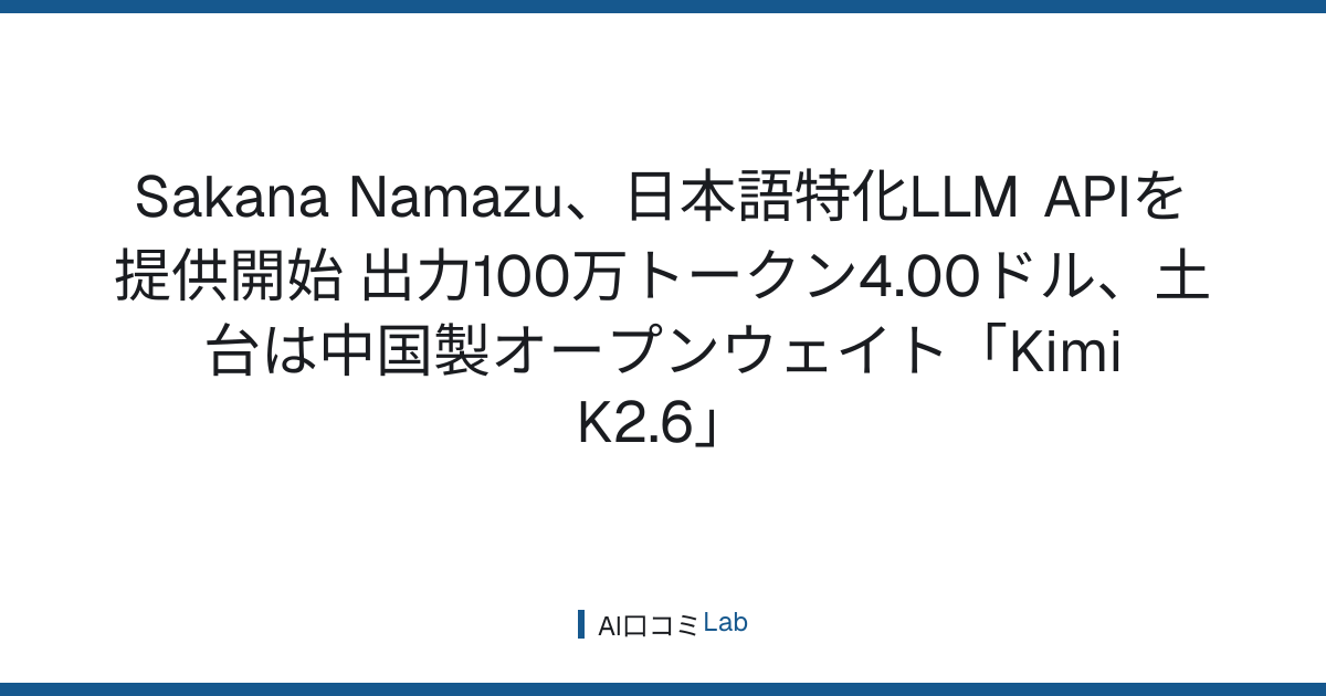 Sakana Namazu、日本語特化LLM APIを提供開始──出力100万トークン4.00ドル、土台は中国製オープンウェイト「Kimi K2.6」【2026年8月】