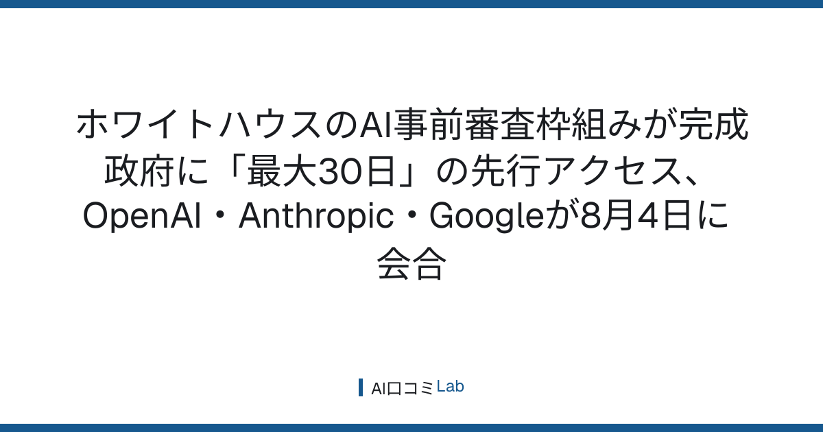 ホワイトハウスのAI事前審査枠組みが完成──政府に「最大30日」の先行アクセス、OpenAI・Anthropic・Googleが8月4日に会合【2026年8月】